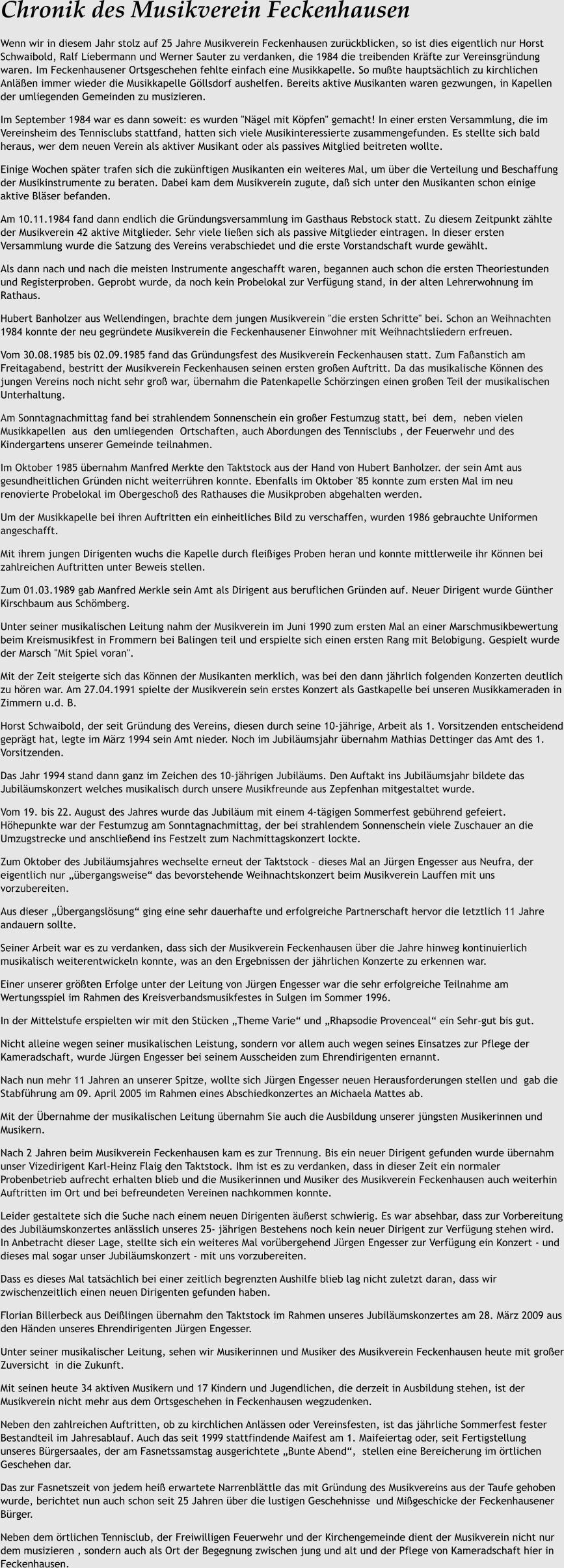 Chronik des Musikverein Feckenhausen Wenn wir in diesem Jahr stolz auf 25 Jahre Musikverein Feckenhausen zurckblicken, so ist dies eigentlich nur Horst Schwaibold, Ralf Liebermann und Werner Sauter zu verdanken, die 1984 die treibenden Krfte zur Vereinsgrndung waren. Im Feckenhausener Ortsgeschehen fehlte einfach eine Musikkapelle. So mute hauptschlich zu kirchlichen Anlen immer wieder die Musikkapelle Gllsdorf aushelfen. Bereits aktive Musikanten waren gezwungen, in Kapellen der umliegenden Gemeinden zu musizieren. Im September 1984 war es dann soweit: es wurden "Ngel mit Kpfen" gemacht! In einer ersten Versammlung, die im Vereinsheim des Tennisclubs stattfand, hatten sich viele Musikinteressierte zusammengefunden. Es stellte sich bald heraus, wer dem neuen Verein als aktiver Musikant oder als passives Mitglied beitreten wollte. Einige Wochen spter trafen sich die zuknftigen Musikanten ein weiteres Mal, um ber die Verteilung und Beschaffung der Musikinstrumente zu beraten. Dabei kam dem Musikverein zugute, da sich unter den Musikanten schon einige aktive Blser befanden. Am 10.11.1984 fand dann endlich die Grndungsversammlung im Gasthaus Rebstock statt. Zu diesem Zeitpunkt zhlte der Musikverein 42 aktive Mitglieder. Sehr viele lieen sich als passive Mitglieder eintragen. In dieser ersten Versammlung wurde die Satzung des Vereins verabschiedet und die erste Vorstandschaft wurde gewhlt. Als dann nach und nach die meisten Instrumente angeschafft waren, begannen auch schon die ersten Theoriestunden und Registerproben. Geprobt wurde, da noch kein Probelokal zur Verfgung stand, in der alten Lehrerwohnung im Rathaus. Hubert Banholzer aus Wellendingen, brachte dem jungen Musikverein "die ersten Schritte" bei. Schon an Weihnachten 1984 konnte der neu gegrndete Musikverein die Feckenhausener Einwohner mit Weihnachtsliedern erfreuen. Vom 30.08.1985 bis 02.09.1985 fand das Grndungsfest des Musikverein Feckenhausen statt. Zum Faanstich am Freitagabend, bestritt der Musikverein Feckenhausen seinen ersten groen Auftritt. Da das musikalische Knnen des jungen Vereins noch nicht sehr gro war, bernahm die Patenkapelle Schrzingen einen groen Teil der musikalischen Unterhaltung. Am Sonntagnachmittag fand bei strahlendem Sonnenschein ein groer Festumzug statt, bei  dem,  neben vielen  Musikkapellen  aus  den umliegenden  Ortschaften, auch Abordungen des Tennisclubs , der Feuerwehr und des Kindergartens unserer Gemeinde teilnahmen. Im Oktober 1985 bernahm Manfred Merkte den Taktstock aus der Hand von Hubert Banholzer. der sein Amt aus gesundheitlichen Grnden nicht weiterrhren konnte. Ebenfalls im Oktober '85 konnte zum ersten Mal im neu renovierte Probelokal im Obergescho des Rathauses die Musikproben abgehalten werden. Um der Musikkapelle bei ihren Auftritten ein einheitliches Bild zu verschaffen, wurden 1986 gebrauchte Uniformen angeschafft. Mit ihrem jungen Dirigenten wuchs die Kapelle durch fleiiges Proben heran und konnte mittlerweile ihr Knnen bei zahlreichen Auftritten unter Beweis stellen. Zum 01.03.1989 gab Manfred Merkle sein Amt als Dirigent aus beruflichen Grnden auf. Neuer Dirigent wurde Gnther Kirschbaum aus Schmberg. Unter seiner musikalischen Leitung nahm der Musikverein im Juni 1990 zum ersten Mal an einer Marschmusikbewertung beim Kreismusikfest in Frommern bei Balingen teil und erspielte sich einen ersten Rang mit Belobigung. Gespielt wurde der Marsch "Mit Spiel voran". Mit der Zeit steigerte sich das Knnen der Musikanten merklich, was bei den dann jhrlich folgenden Konzerten deutlich zu hren war. Am 27.04.1991 spielte der Musikverein sein erstes Konzert als Gastkapelle bei unseren Musikkameraden in Zimmern u.d. B. Horst Schwaibold, der seit Grndung des Vereins, diesen durch seine 10-jhrige, Arbeit als 1. Vorsitzenden entscheidend geprgt hat, legte im Mrz 1994 sein Amt nieder. Noch im Jubilumsjahr bernahm Mathias Dettinger das Amt des 1. Vorsitzenden. Das Jahr 1994 stand dann ganz im Zeichen des 10-jhrigen Jubilums. Den Auftakt ins Jubilumsjahr bildete das Jubilumskonzert welches musikalisch durch unsere Musikfreunde aus Zepfenhan mitgestaltet wurde. Vom 19. bis 22. August des Jahres wurde das Jubilum mit einem 4-tgigen Sommerfest gebhrend gefeiert. Hhepunkte war der Festumzug am Sonntagnachmittag, der bei strahlendem Sonnenschein viele Zuschauer an die Umzugstrecke und anschlieend ins Festzelt zum Nachmittagskonzert lockte. Zum Oktober des Jubilumsjahres wechselte erneut der Taktstock  dieses Mal an Jrgen Engesser aus Neufra, der eigentlich nur bergangsweise das bevorstehende Weihnachtskonzert beim Musikverein Lauffen mit uns vorzubereiten. Aus dieser bergangslsung ging eine sehr dauerhafte und erfolgreiche Partnerschaft hervor die letztlich 11 Jahre andauern sollte. Seiner Arbeit war es zu verdanken, dass sich der Musikverein Feckenhausen ber die Jahre hinweg kontinuierlich musikalisch weiterentwickeln konnte, was an den Ergebnissen der jhrlichen Konzerte zu erkennen war. Einer unserer grten Erfolge unter der Leitung von Jrgen Engesser war die sehr erfolgreiche Teilnahme am Wertungsspiel im Rahmen des Kreisverbandsmusikfestes in Sulgen im Sommer 1996. In der Mittelstufe erspielten wir mit den Stcken Theme Varie und Rhapsodie Provenceal ein Sehr-gut bis gut. Nicht alleine wegen seiner musikalischen Leistung, sondern vor allem auch wegen seines Einsatzes zur Pflege der Kameradschaft, wurde Jrgen Engesser bei seinem Ausscheiden zum Ehrendirigenten ernannt. Nach nun mehr 11 Jahren an unserer Spitze, wollte sich Jrgen Engesser neuen Herausforderungen stellen und  gab die Stabfhrung am 09. April 2005 im Rahmen eines Abschiedkonzertes an Michaela Mattes ab. Mit der bernahme der musikalischen Leitung bernahm Sie auch die Ausbildung unserer jngsten Musikerinnen und Musikern. Nach 2 Jahren beim Musikverein Feckenhausen kam es zur Trennung. Bis ein neuer Dirigent gefunden wurde bernahm unser Vizedirigent Karl-Heinz Flaig den Taktstock. Ihm ist es zu verdanken, dass in dieser Zeit ein normaler Probenbetrieb aufrecht erhalten blieb und die Musikerinnen und Musiker des Musikverein Feckenhausen auch weiterhin Auftritten im Ort und bei befreundeten Vereinen nachkommen konnte. Leider gestaltete sich die Suche nach einem neuen Dirigenten uerst schwierig. Es war absehbar, dass zur Vorbereitung des Jubilumskonzertes anlsslich unseres 25- jhrigen Bestehens noch kein neuer Dirigent zur Verfgung stehen wird. In Anbetracht dieser Lage, stellte sich ein weiteres Mal vorbergehend Jrgen Engesser zur Verfgung ein Konzert - und dieses mal sogar unser Jubilumskonzert - mit uns vorzubereiten. Dass es dieses Mal tatschlich bei einer zeitlich begrenzten Aushilfe blieb lag nicht zuletzt daran, dass wir zwischenzeitlich einen neuen Dirigenten gefunden haben. Florian Billerbeck aus Deilingen bernahm den Taktstock im Rahmen unseres Jubilumskonzertes am 28. Mrz 2009 aus den Hnden unseres Ehrendirigenten Jrgen Engesser. Unter seiner musikalischer Leitung, sehen wir Musikerinnen und Musiker des Musikverein Feckenhausen heute mit groer Zuversicht  in die Zukunft. Mit seinen heute 34 aktiven Musikern und 17 Kindern und Jugendlichen, die derzeit in Ausbildung stehen, ist der Musikverein nicht mehr aus dem Ortsgeschehen in Feckenhausen wegzudenken. Neben den zahlreichen Auftritten, ob zu kirchlichen Anlssen oder Vereinsfesten, ist das jhrliche Sommerfest fester Bestandteil im Jahresablauf. Auch das seit 1999 stattfindende Maifest am 1. Maifeiertag oder, seit Fertigstellung unseres Brgersaales, der am Fasnetssamstag ausgerichtete Bunte Abend,  stellen eine Bereicherung im rtlichen Geschehen dar. Das zur Fasnetszeit von jedem hei erwartete Narrenblttle das mit Grndung des Musikvereins aus der Taufe gehoben wurde, berichtet nun auch schon seit 25 Jahren ber die lustigen Geschehnisse  und Migeschicke der Feckenhausener Brger. Neben dem rtlichen Tennisclub, der Freiwilligen Feuerwehr und der Kirchengemeinde dient der Musikverein nicht nur dem musizieren , sondern auch als Ort der Begegnung zwischen jung und alt und der Pflege von Kameradschaft hier in Feckenhausen.